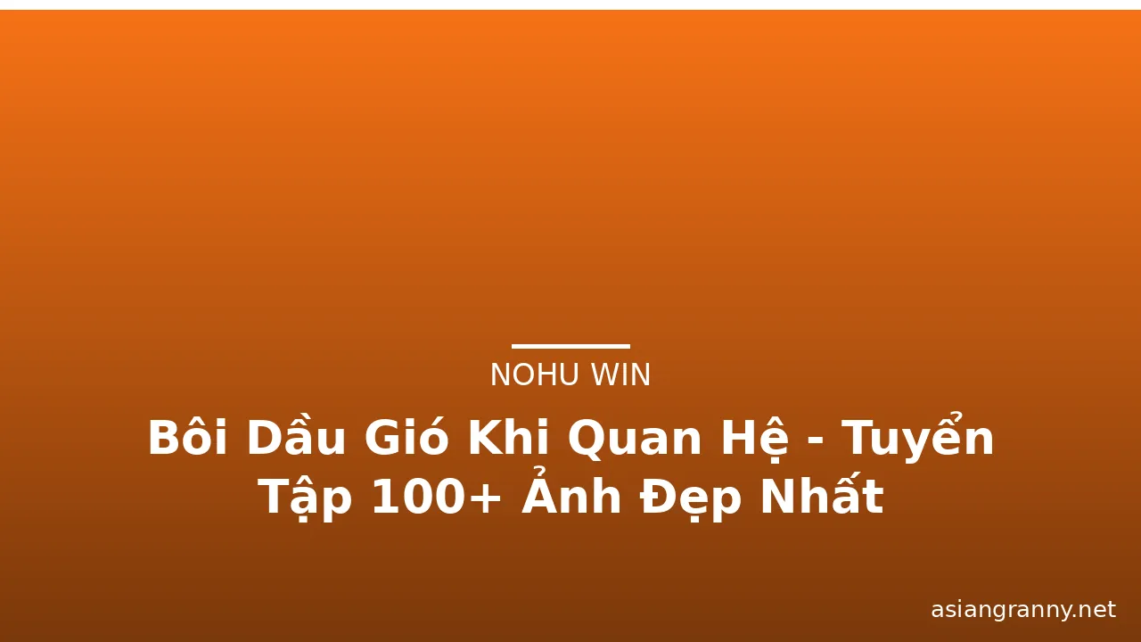 Bôi Dầu Gió Khi Quan Hệ - Tuyển Tập 100+ Ảnh Đẹp Nhất · ảnh 1