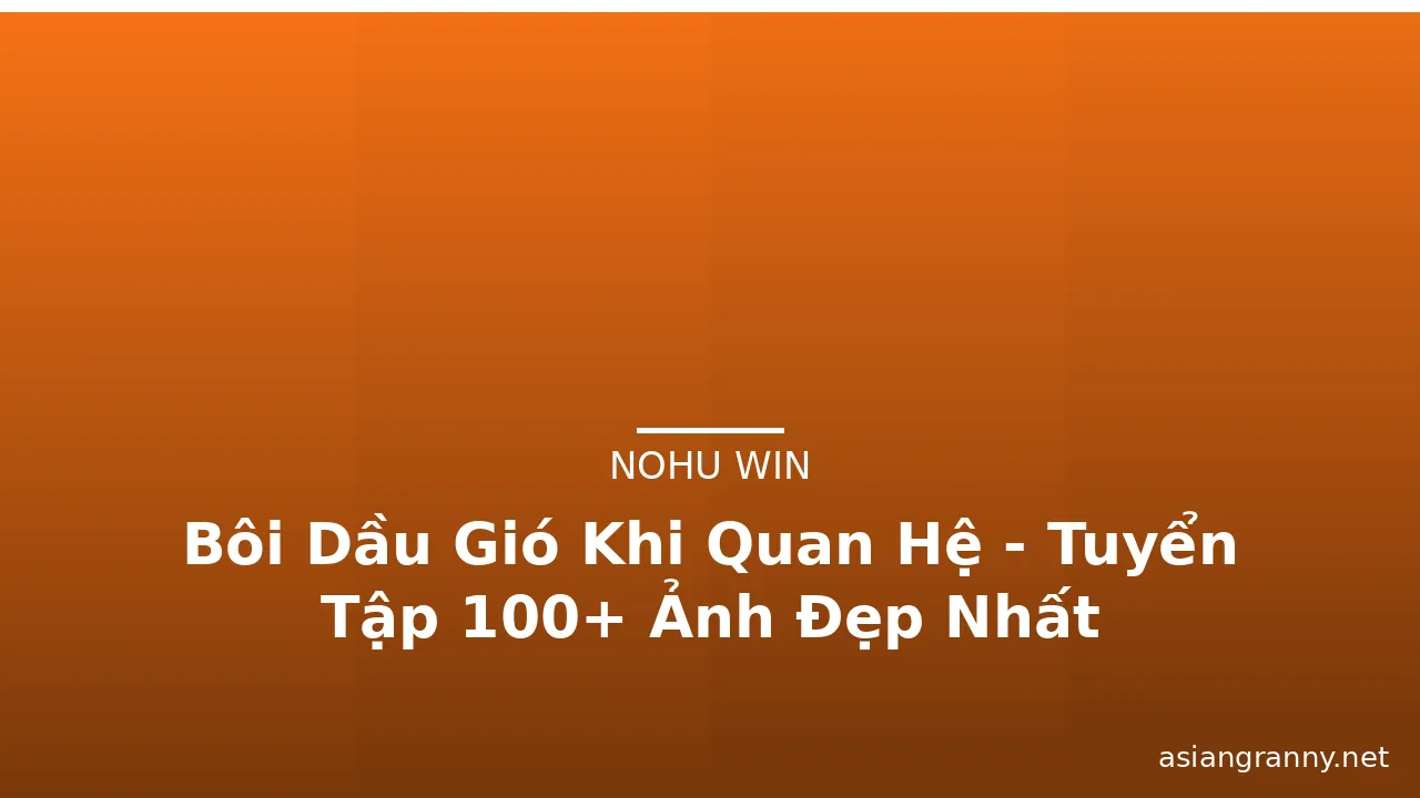 Bôi Dầu Gió Khi Quan Hệ - Tuyển Tập 100+ Ảnh Đẹp Nhất · ảnh 3