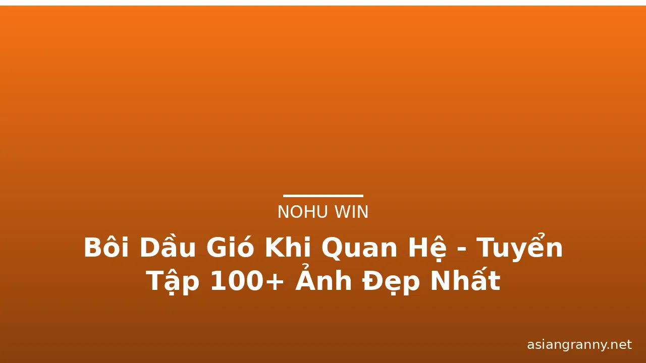 Bôi Dầu Gió Khi Quan Hệ - Tuyển Tập 100+ Ảnh Đẹp Nhất
