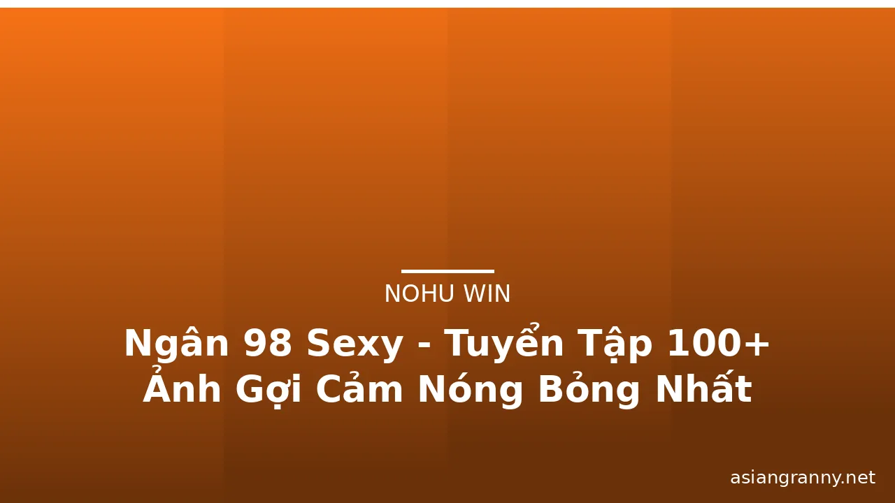 Ngân 98 Sexy - Tuyển Tập 100+ Ảnh Gợi Cảm Nóng Bỏng Nhất